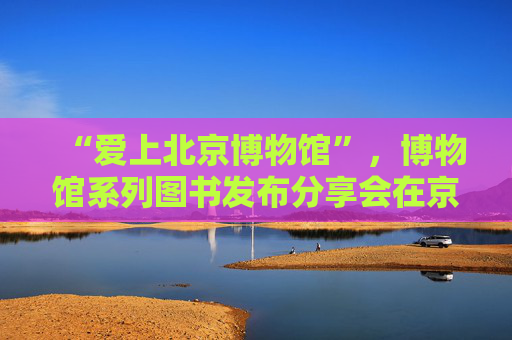 “爱上北京博物馆”，博物馆系列图书发布分享会在京举办