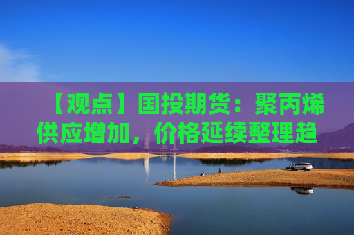 【观点】国投期货：聚丙烯供应增加，价格延续整理趋势