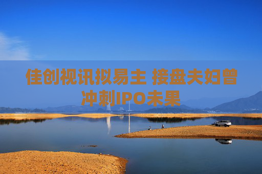 佳创视讯拟易主 接盘夫妇曾冲刺IPO未果