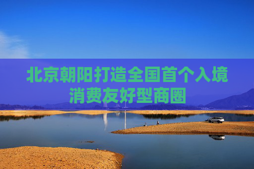 北京朝阳打造全国首个入境消费友好型商圈