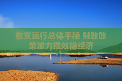 收支运行总体平稳 财政政策加力提效稳经济