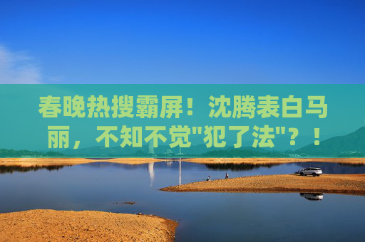 春晚热搜霸屏！沈腾表白马丽，不知不觉