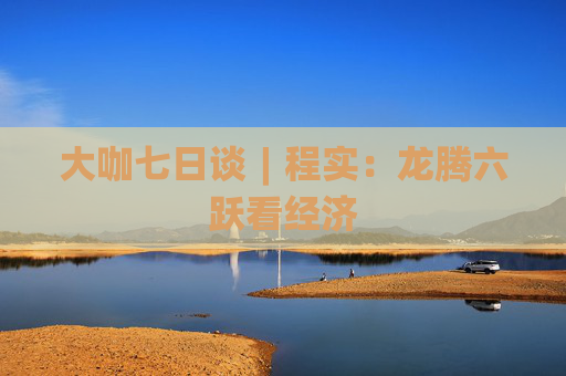 大咖七日谈︱程实：龙腾六跃看经济