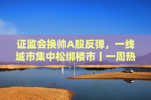 证监会换帅A股反弹，一线城市集中松绑楼市丨一周热点回顾