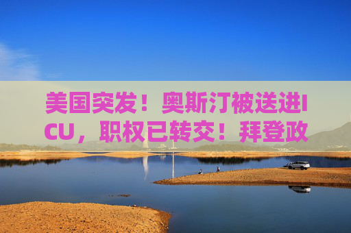 美国突发！奥斯汀被送进ICU，职权已转交！拜登政府，360亿大动作曝光