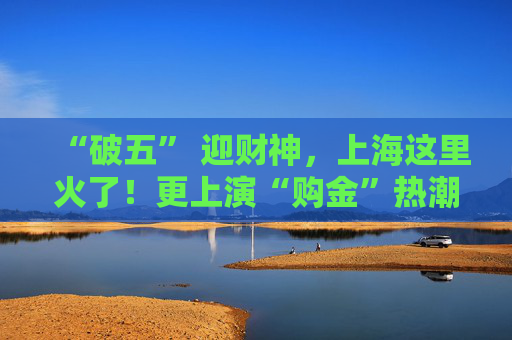 “破五” 迎财神，上海这里火了！更上演“购金”热潮