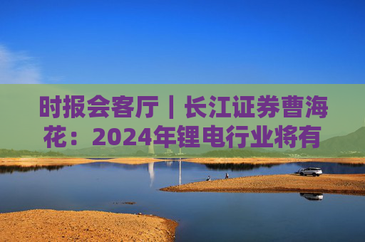 时报会客厅｜长江证券曹海花：2024年锂电行业将有积极变化，产业出海机遇与挑战并存