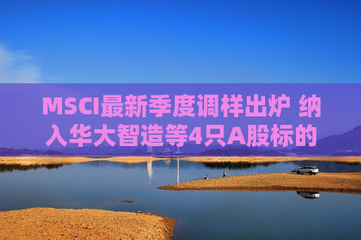 MSCI最新季度调样出炉 纳入华大智造等4只A股标的
