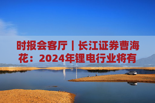 时报会客厅｜长江证券曹海花：2024年锂电行业将有积极变化，产业出海机遇与挑战并存