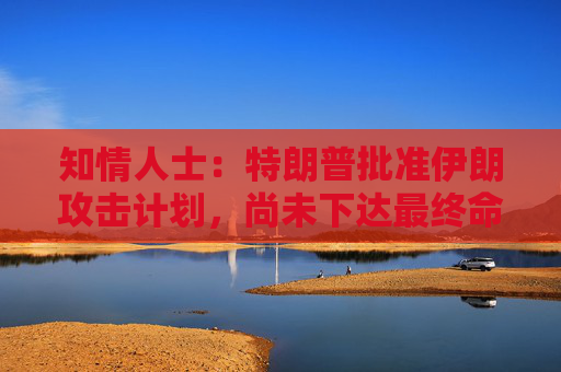知情人士：特朗普批准伊朗攻击计划，尚未下达最终命令