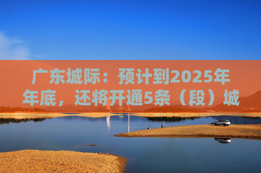 广东城际：预计到2025年年底，还将开通5条（段）城际铁路