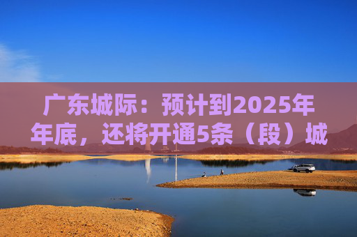 广东城际：预计到2025年年底，还将开通5条（段）城际铁路