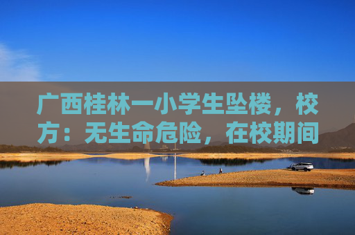 广西桂林一小学生坠楼，校方：无生命危险，在校期间不存在被欺凌及教师体罚等情况