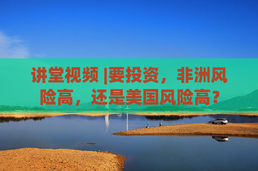 讲堂视频 |要投资，非洲风险高，还是美国风险高？