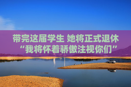 带完这届学生 她将正式退休 “我将怀着骄傲注视你们”