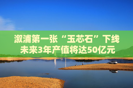 溆浦第一张“玉芯石”下线 未来3年产值将达50亿元