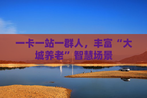 一卡一站一群人，丰富“大城养老”智慧场景