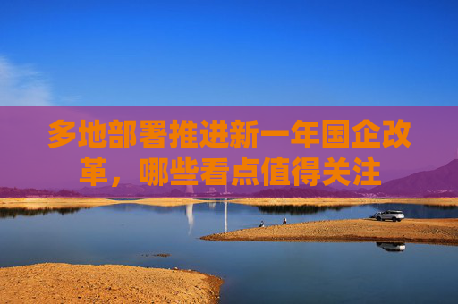 多地部署推进新一年国企改革，哪些看点值得关注