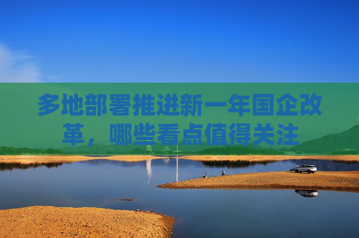 多地部署推进新一年国企改革，哪些看点值得关注