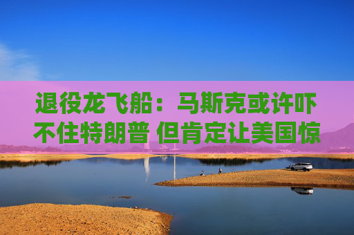 退役龙飞船：马斯克或许吓不住特朗普 但肯定让美国惊出一身冷汗