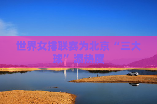世界女排联赛为北京“三大球”添热度