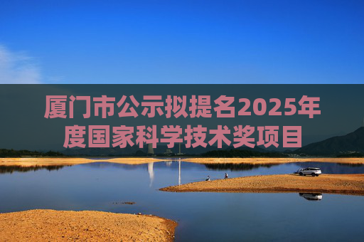 厦门市公示拟提名2025年度国家科学技术奖项目