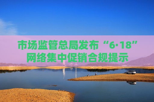市场监管总局发布“6·18”网络集中促销合规提示