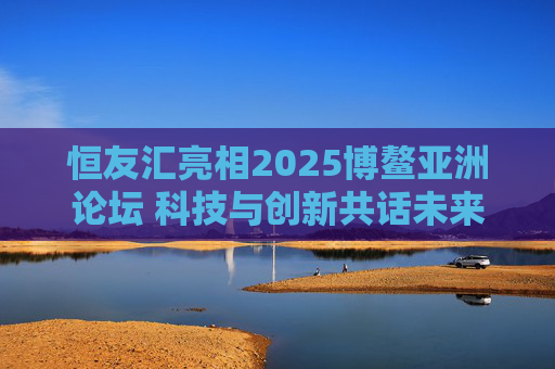 恒友汇亮相2025博鳌亚洲论坛 科技与创新共话未来