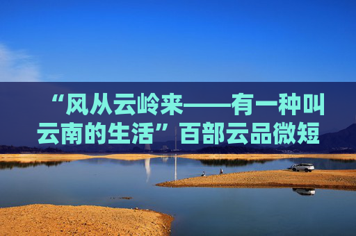 “风从云岭来——有一种叫云南的生活”百部云品微短剧剧本征集延期公告