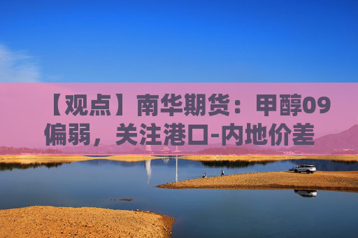 【观点】南华期货：甲醇09偏弱，关注港口-内地价差情况