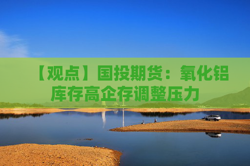 【观点】国投期货：氧化铝库存高企存调整压力