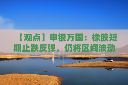 【观点】申银万国：橡胶短期止跌反弹，仍将区间波动