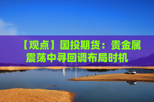【观点】国投期货：贵金属震荡中寻回调布局时机