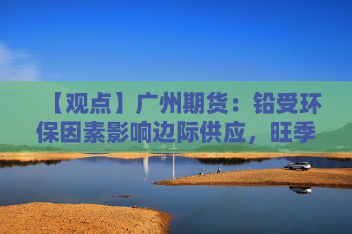 【观点】广州期货：铅受环保因素影响边际供应，旺季备库尚未启动