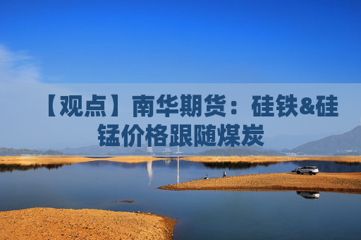 【观点】南华期货：硅铁&硅锰价格跟随煤炭