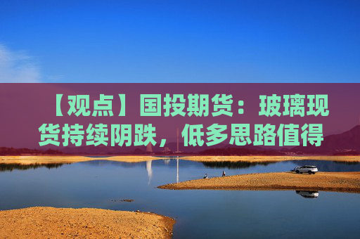 【观点】国投期货：玻璃现货持续阴跌，低多思路值得关注