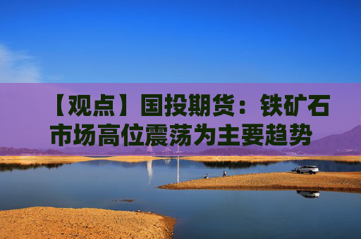 【观点】国投期货：铁矿石市场高位震荡为主要趋势