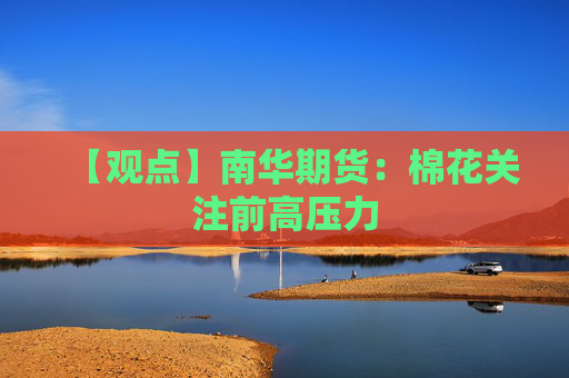 【观点】南华期货：棉花关注前高压力