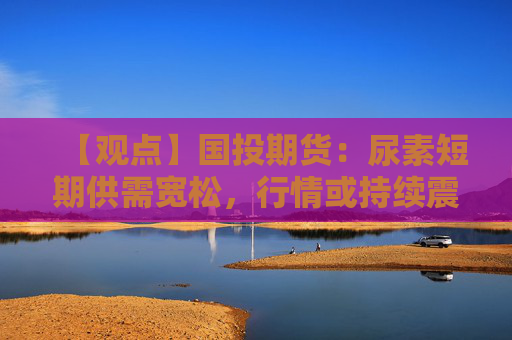 【观点】国投期货：尿素短期供需宽松，行情或持续震荡