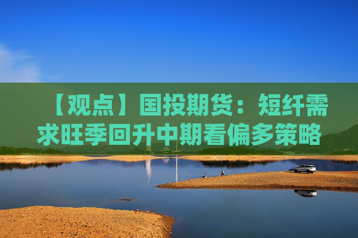 【观点】国投期货：短纤需求旺季回升中期看偏多策略