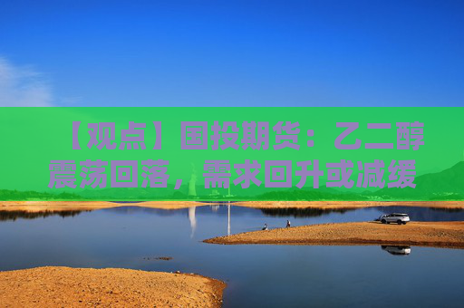【观点】国投期货：乙二醇震荡回落，需求回升或减缓供需压力