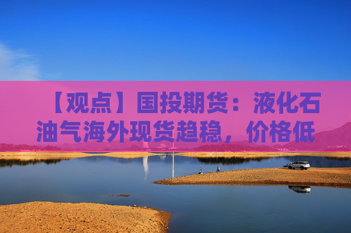 【观点】国投期货：液化石油气海外现货趋稳，价格低位震荡