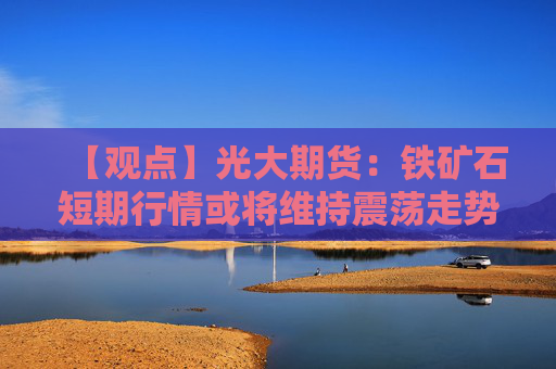 【观点】光大期货：铁矿石短期行情或将维持震荡走势