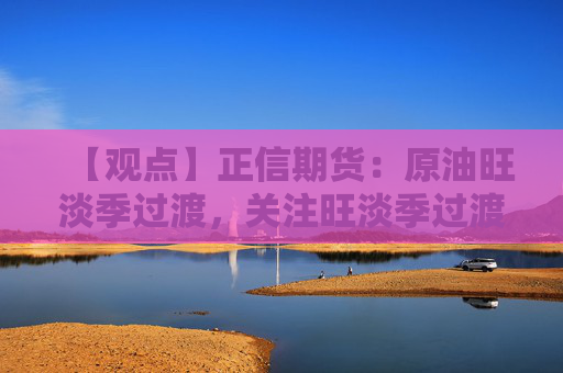 【观点】正信期货：原油旺淡季过渡，关注旺淡季过渡期逢高抛空机会