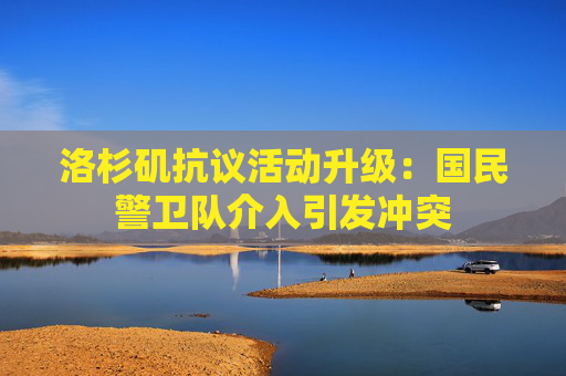 洛杉矶抗议活动升级：国民警卫队介入引发冲突
