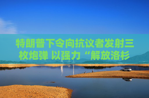 特朗普下令向抗议者发射三枚炮弹 以强力“解放洛杉矶”