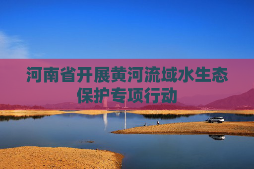 河南省开展黄河流域水生态保护专项行动