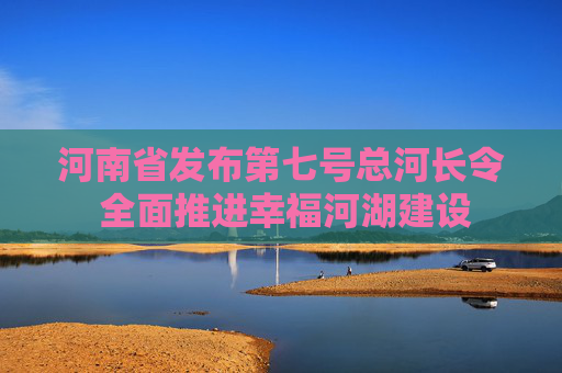 河南省发布第七号总河长令 全面推进幸福河湖建设