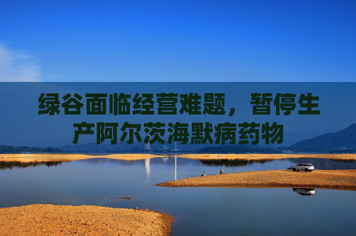 绿谷面临经营难题，暂停生产阿尔茨海默病药物