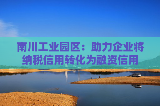 南川工业园区：助力企业将纳税信用转化为融资信用